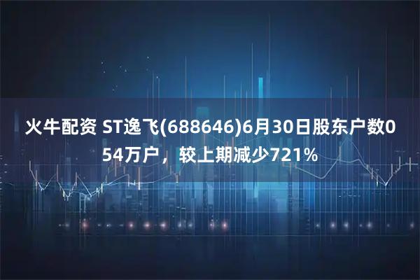 火牛配资 ST逸飞(688646)6月30日股东户数054万户,较上期减少721%