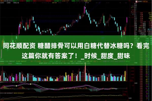 同花顺配资 糖醋排骨可以用白糖代替冰糖吗？看完这篇你就有答案了！_时候_甜度_甜味