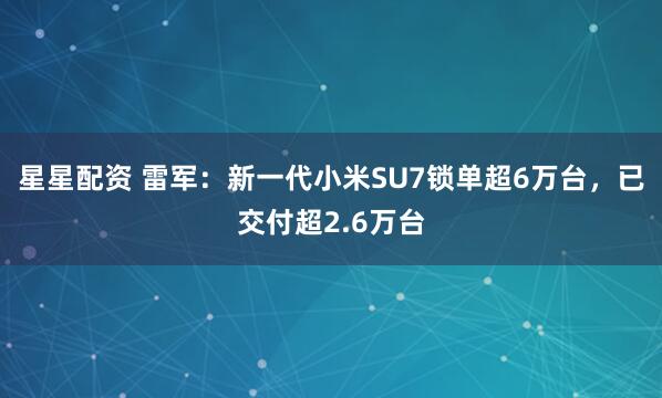 星星配资 雷军：新一代小米SU7锁单超6万台，已交付超2.6万台