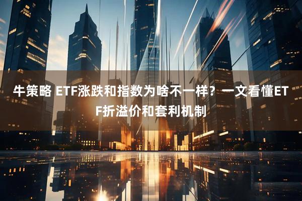 牛策略 ETF涨跌和指数为啥不一样？一文看懂ETF折溢价和套利机制