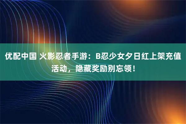 优配中国 火影忍者手游：B忍少女夕日红上架充值活动，隐藏奖励别忘领！