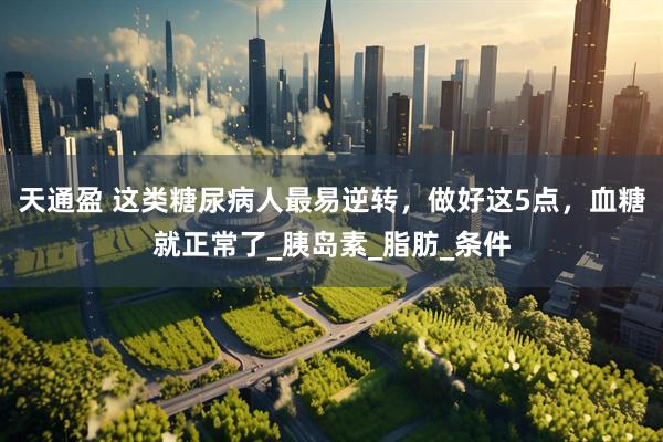 天通盈 这类糖尿病人最易逆转，做好这5点，血糖就正常了_胰岛素_脂肪_条件