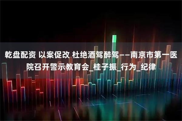乾盘配资 以案促改 杜绝酒驾醉驾——南京市第一医院召开警示教育会_桂子振_行为_纪律