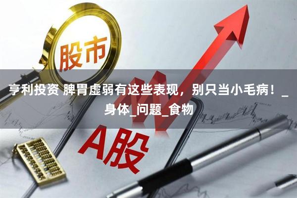 亨利投资 脾胃虚弱有这些表现，别只当小毛病！_身体_问题_食物