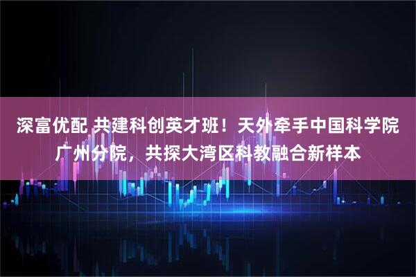 深富优配 共建科创英才班！天外牵手中国科学院广州分院，共探大湾区科教融合新样本