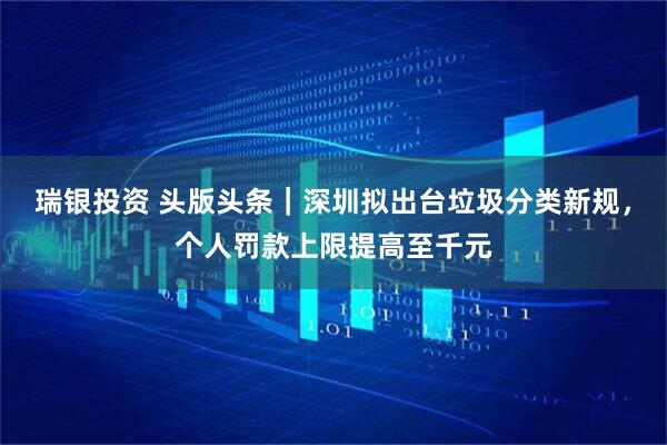 瑞银投资 头版头条｜深圳拟出台垃圾分类新规，个人罚款上限提高至千元