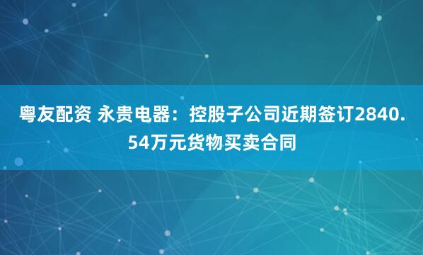 粤友配资 永贵电器：控股子公司近期签订2840.54万元货物买卖合同