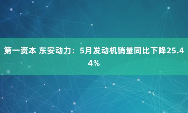 第一资本 东安动力：5月发动机销量同比下降25.44%