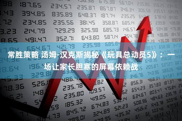 常胜策略 汤姆·汉克斯揭秘《玩具总动员5》：一场让家长胆寒的屏幕依赖战