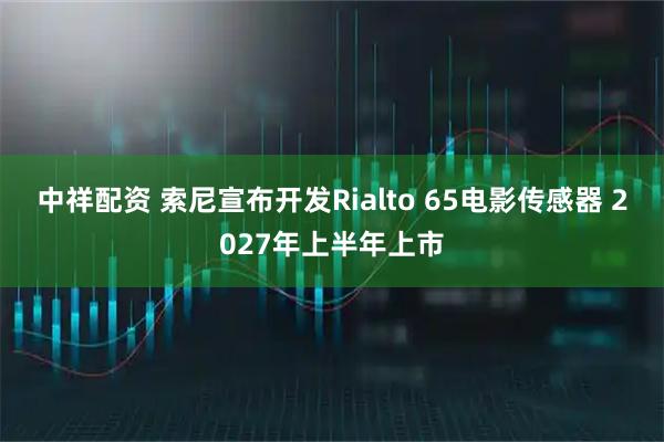 中祥配资 索尼宣布开发Rialto 65电影传感器 2027年上半年上市