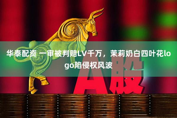 华泰配资 一审被判赔LV千万,茉莉奶白四叶花logo陷侵权风波