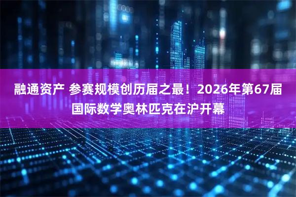 融通资产 参赛规模创历届之最！2026年第67届国际数学奥林匹克在沪开幕