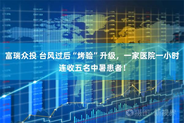 富瑞众投 台风过后“烤验”升级，一家医院一小时连收五名中暑患者！