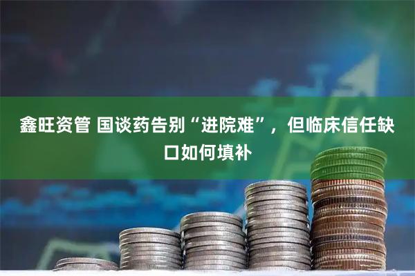 鑫旺资管 国谈药告别“进院难”，但临床信任缺口如何填补