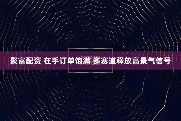 聚富配资 在手订单饱满 多赛道释放高景气信号