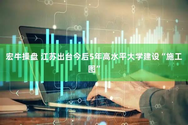 宏牛操盘 江苏出台今后5年高水平大学建设“施工图”