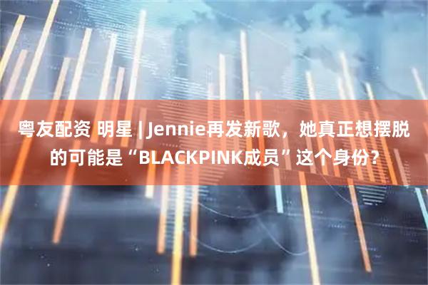 粤友配资 明星 | Jennie再发新歌，她真正想摆脱的可能是“BLACKPINK成员”这个身份？